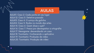AULA11: Caso 2: Cada parte em seu lugar
AULA 12: Caso 3: Detetive passado
AULA13: Caso 4: O sumiço da galinha
AULA14: Caso 5: Roubo no mundo das artes
AULA 15: Caso 6: Quem disse o quê?
AULA 16: Caso 7: Presos por desrespeitar a ortografia
AULA 17: Newsgame: desvendando um caso
AULA 18: Toontastic: Conhecendo o aplicativo
AULA 19: Toontastic: Produção de vídeo
AULA 20: Toontastic: Produção de vídeo
AULAS
 