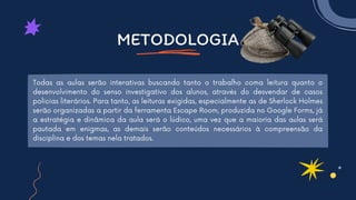 METODOLOGIA
Todas as aulas serão interativas buscando tanto o trabalho coma leitura quanto o
desenvolvimento do senso investigativo dos alunos, através do desvendar de casos
policias literários. Para tanto, as leituras exigidas, especialmente as de Sherlock Holmes
serão organizadas a partir da ferramenta Escape Room, produzida no Google Forms, já
a estratégia e dinâmica da aula será o lúdico, uma vez que a maioria das aulas será
pautada em enigmas, as demais serão conteúdos necessários à compreensão da
disciplina e dos temas nela tratados.
 