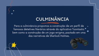 CULMINÂNCIA
Para a culminância propomos a construção de um perfil de
famosos detetives literários através do aplicativo Toontastic
bem como a construção de um jogo enigma, pautado em uma
das narrativas de Sherlock Holmes.
 