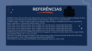 AMORIM, Gustavo Silva de; SILVA, João Roberto Ratis Tenório da. Sherlock Holmes e a Química: análise e utilização de filmes
de ficção no ensino de química. Revista eletrônica Ludus Scientiae - (RELuS) | V. 1, N. 1, Jan./Jul. 2017.
CORREIA, Thiago. 79 Jogos e Enigmas Lógicos com respostas: Jogos de lógica e inteligência para treinar o pensamento
lógico, matemático e o pensamento lateral. Edição 1.0, 2017.
DOYLE, Arthur Conan. Sherlock Holmes: Obra completa. Vol. 1. Rio de Janeiro: HarperCollins Brasil, 2016
DOYLE, Arthur Conan. Sherlock Holmes: Obra completa. Vol. 2. Rio de Janeiro: HarperCollins Brasil, 2016
DOYLE, Arthur Conan. Sherlock Holmes: Obra completa. Vol. 3. Rio de Janeiro: HarperCollins Brasil, 2016
DOYLE, Arthur Conan. Sherlock Holmes: Obra completa. Vol. 4. Rio de Janeiro: HarperCollins Brasil, 2016
OLIVEIRA, Rodrigo Oliveira de; ACADROLI, Aline Bernardi. Newgames: um estudo na internet sobre notícias e jogos. Estudos
em Jornalismo e Mídia, v.13, n. 1. Jan. a jul. 2016.
SÃO PAULO. Atividades de Língua Portuguesa: Série enigmas para resolver. Governo de Estado de São Paulo: São Paulo,
2016. Disponível em: http://files.lp-votorantim.webnode.com/200000044-
990729a018/LP_Serie_Enigmas_PROFESSOR_Escola_Digital.pdf. Acesso em: 25 fev. 2022.
REFERÊNCIAS
 