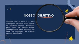 Trabalhar com a leitura e o senso
investigativo de nossos alunos, através
do desvendar enigmas, mobilizados
pelos contos de Sherlock Holmes
(protagonista) e pelas disciplinas das
áreas de Linguagens de Ciências
Exatas e da Natureza.
NOSSO OBJETIVO
 