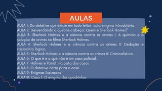 AULA 1: Do detetive que existe em todo leitor: aula enigma introdutória
AULA 2: Desvendando o quebra-cabeça: Quem é Sherlock Homes?
AULA 3: Sherlock Holmes e a ciência contra os crimes I: A química e a
solução de crimes no filme Sherlock Holmes.
AULA 4: Sherlock Holmes e a ciência contra os crimes II: Dedução e
raciocínio lógico.
AULA 5: Sherlock Holmes e a ciência contra os crimes II: Criminalística
AULA 6: O que é e o que não é um caso policial.
AULA 7: Holmes e Poirot: na pista dos casos
AULA 8: O detetive certo para o caso
AULA 9: Enigmas ilustrados
AULA10: Caso 1: O enigma dos quadrinhos
AULAS
 