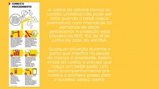 A coleta de células-tronco do
cordão umbilical não pode ser
feita quando o bebê nasce
prematuro, com menos de 32
semanas de idade
gestacional. A proibição está
prevista na RDC 153, de 14 de
junho de 2004, da ANVISA.


Qualquer situação durante o
parto que interfira na saúde
da criança é prioridade. Assim,
antes da coleta, é preciso que
nasça um bebê sadio. Um
bom acompanhamento pré-
natal é o primeiro passo para
o sucesso dessa coleta.
 