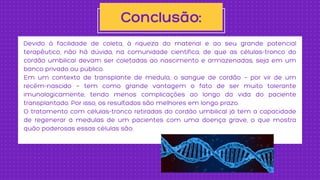 Devido à facilidade de coleta, à riqueza do material e ao seu grande potencial
terapêutico, não há dúvida, na comunidade científica, de que as células-tronco do
cordão umbilical devam ser coletadas ao nascimento e armazenadas, seja em um
banco privado ou público.
Em um contexto de transplante de medula, o sangue de cordão — por vir de um
recém-nascido — tem como grande vantagem o fato de ser muito tolerante
imunologicamente, tendo menos complicações ao longo da vida do paciente
transplantado. Por isso, os resultados são melhores em longo prazo.
O tratamento com células-tronco retiradas do cordão umbilical já tem a capacidade
de regenerar a medulas de um pacientes com uma doença grave, o que mostra
quão poderosas essas células são.
Conclusão:
 
