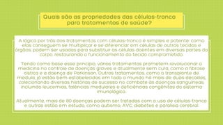 Quais são as propriedades das células-tronco
para tratamentos de saúde?
A lógica por trás dos tratamentos com células-tronco é simples e potente: como
elas conseguem se multiplicar e se diferenciar em células de outros tecidos e
órgãos, podem ser usadas para substituir as células doentes em diversas partes do
corpo, restaurando o funcionamento do tecido comprometido.


Tendo como base esse princípio, vários tratamentos prometem revolucionar a
medicina no controle de doenças graves e atualmente sem cura, como a fibrose
cística e a doença de Parkinson. Outros tratamentos, como o transplante de
medula, já estão bem estabelecidos em todo o mundo há mais de duas décadas,
colecionando diversas histórias de sucesso no combate às doenças sanguíneas,
incluindo leucemias, falências medulares e deficiências congênitas do sistema
imunológico.


Atualmente, mais de 80 doenças podem ser tratadas com o uso de células-tronco
e outras estão em estudo, como autismo, AVC, diabetes e paralisia cerebral.
 