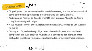 CURIOSIDADES
=
• Diogo Piçarra cresceu numa família humilde e começou a sua jornada musical
como autodidata, aprendendo a tocar guitarra por conta própria.
• Participou no Festival da Canção em 2018 com a música "Canção do Fim" e
conquistou o segundo lugar.
• A sua música "Trevo", em colaboração com AnaVitória, tornou-se um sucesso
no Brasil.
• Destaque o facto de o Diogo Piçarra ser não só intérprete, mas também
compositor das suas próprias músicas.Ele é conhecido por escrever letras
profundas e poéticas, muitas vezes relacionadas com experiências pessoais.
 
