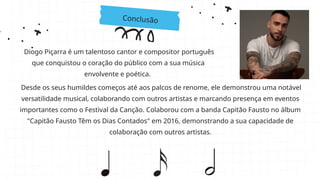 Conclusão
Diogo Piçarra é um talentoso cantor e compositor português
que conquistou o coração do público com a sua música
envolvente e poética.
Desde os seus humildes começos até aos palcos de renome, ele demonstrou uma notável
versatilidade musical, colaborando com outros artistas e marcando presença em eventos
importantes como o Festival da Canção. Colaborou com a banda Capitão Fausto no álbum
"Capitão Fausto Têm os Dias Contados" em 2016, demonstrando a sua capacidade de
colaboração com outros artistas.
 