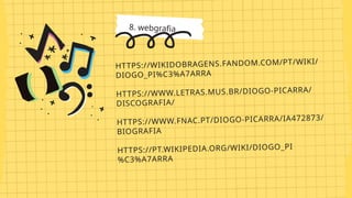8. webgrafia
HTTPS://WIKIDOBRAGENS.FANDOM.COM/PT/WIKI/
DIOGO_PI%C3%A7ARRA
HTTPS://WWW.LETRAS.MUS.BR/DIOGO-PICARRA/
DISCOGRAFIA/
HTTPS://WWW.FNAC.PT/DIOGO-PICARRA/IA472873/
BIOGRAFIA
HTTPS://PT.WIKIPEDIA.ORG/WIKI/DIOGO_PI
%C3%A7ARRA
 