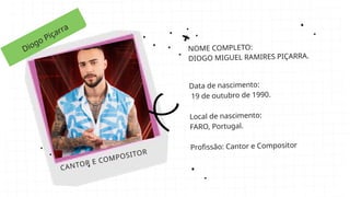 Diogo Piçarra
CANTOR E COMPOSITOR
NOME COMPLETO:
DIOGO MIGUEL RAMIRES PIÇARRA.
Data de nascimento:
19 de outubro de 1990.
Local de nascimento:
FARO, Portugal.
Profissão: Cantor e Compositor
 