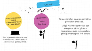 Carreira
DESTACOUCOMOCANTOR
EM2010,
QUANDOPARTICIPOUNO
PROGRAMA"ÍDOLOS"
GÉNEROMUSICAL
Essa experiência foi crucial para
o início da sua carreira e deu-o
a conhecer ao grande público.
Pop e
Pop Rock
As suas canções apresentam letras
poéticas e emotivas.
Diogo Piçarra é conhecido por
incorporar vários géneros
musicais nas suas composições,
principalmente pop, folk e indie
 