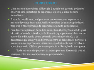 CONCLUINDO...
 Uma mistura homogênea sólido-gás é aquela em que não podemos
observar uma superfície de separação, ou seja, é uma mistura
monofásica.
 Antes de decidirmos qual processo vamos usar para separar uma
mistura devemos fazer uma Análise Imediata de suas propriedades
para que o procedimento de separação seja feito com sucesso.
 Para fazer a separação deste tipo de mistura (homogênea sólido-gás)
são utilizados três métodos, o da filtração, que podemos observar em
nosso dia a dia, tendo como exemplo do aspirador de pó; o da
decantação que envolve as diferenças entre as densidades, por isso, é
mais comum em processos industriais, e a destilação que envolve o
aquecimento do sólido e por consequência a liberação de seus gases.
 Toda mistura não pode ser expressa por uma fórmula já que há
variação entre seus componentes e propriedades.
 