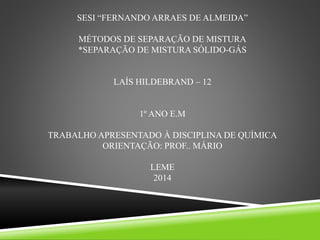 SESI “FERNANDO ARRAES DE ALMEIDA”
MÉTODOS DE SEPARAÇÃO DE MISTURA
*SEPARAÇÃO DE MISTURA SÓLIDO-GÁS
LAÍS HILDEBRAND – 12
1º ANO E.M
TRABALHO APRESENTADO À DISCIPLINA DE QUÍMICA
ORIENTAÇÃO: PROF.. MÁRIO
LEME
2014
 