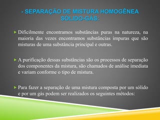 - SEPARAÇÃO DE MISTURA HOMOGÊNEA
SÓLIDO-GÁS:
 Dificilmente encontramos substâncias puras na natureza, na
maioria das vezes encontramos substâncias impuras que são
misturas de uma substância principal e outras.
 A purificação dessas substâncias são os processos de separação
dos componentes da mistura, são chamados de análise imediata
e variam conforme o tipo de mistura.
 Para fazer a separação de uma mistura composta por um sólido
e por um gás podem ser realizados os seguintes métodos:
 