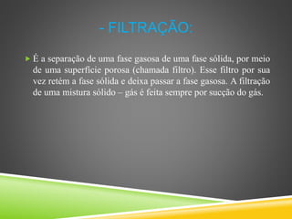 - FILTRAÇÃO:
 É a separação de uma fase gasosa de uma fase sólida, por meio
de uma superfície porosa (chamada filtro). Esse filtro por sua
vez retém a fase sólida e deixa passar a fase gasosa. A filtração
de uma mistura sólido – gás é feita sempre por sucção do gás.
 