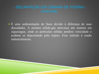 - DECANTAÇÃO EM CÂMARA DE POEIRA /
CHICANA:
 É uma sedimentação de fases devido à diferença de suas
densidades. A mistura sólido-gás atravessa um sistema em
ziguezague, onde as partículas sólidas perdem velocidade e
acabam se depositando pelo trajeto. Esse método é usado
industrialmente.
 