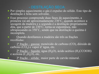- DESTILAÇÃO SECA:
 Por simples aquecimento o gás é expulso do sólido. Este tipo de
destilação é feita sem solvente.
 Esse processo compreende duas fases do aquecimento, a
primeira vai até aproximadamente 230˚C, quando acontece a
secagem da madeira e a segunda é a destilação propriamente
dita, que a partir de 230˚C, torna-se espontânea, não
ultrapassando os 350˚C, sendo que na destilação a queima é
incompleta.
 Quando destilamos a madeira são três as frações
recolhidas:
 1ª fração – gasosa: monóxido de carbono (CO), dióxido de
carbono (CO2) e vapor d’ água, etc.
 2ª fração – líquida: água (H2O), ácido acético (H3CCOOH)
e acetona (C3H6O), etc.
 3ª fração – sólida: maior parte de carvão mineral.
 