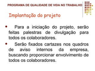 PROGRAMA DE QUALIDADE DE VIDA NO TRABALHO
 Para a iniciação do projeto, serão
feitas palestras de divulgação para
todos os colaboradores.
 Serão fixados cartazes nos quadros
de aviso internos da empresa,
buscando proporcionar envolvimento de
todos os colaboradores.
Implantação do projeto
 