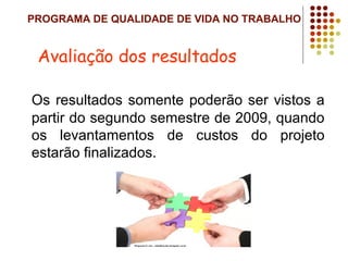 PROGRAMA DE QUALIDADE DE VIDA NO TRABALHO
Os resultados somente poderão ser vistos a
partir do segundo semestre de 2009, quando
os levantamentos de custos do projeto
estarão finalizados.
Avaliação dos resultados
 