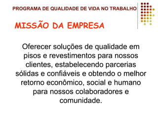 PROGRAMA DE QUALIDADE DE VIDA NO TRABALHO
Oferecer soluções de qualidade em
pisos e revestimentos para nossos
clientes, estabelecendo parcerias
sólidas e confiáveis e obtendo o melhor
retorno econômico, social e humano
para nossos colaboradores e
comunidade.
MISSÃO DA EMPRESA
 