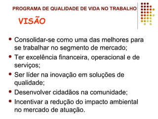PROGRAMA DE QUALIDADE DE VIDA NO TRABALHO
 Consolidar-se como uma das melhores para
se trabalhar no segmento de mercado;
 Ter excelência financeira, operacional e de
serviços;
 Ser líder na inovação em soluções de
qualidade;
 Desenvolver cidadãos na comunidade;
 Incentivar a redução do impacto ambiental
no mercado de atuação.
VISÃO
 