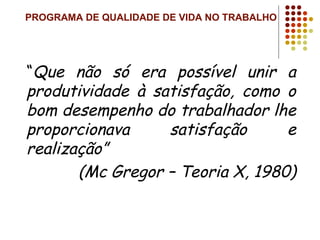 PROGRAMA DE QUALIDADE DE VIDA NO TRABALHO
“Que não só era possível unir a
produtividade à satisfação, como o
bom desempenho do trabalhador lhe
proporcionava satisfação e
realização”
(Mc Gregor – Teoria X, 1980)
 