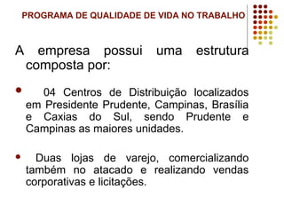 PROGRAMA DE QUALIDADE DE VIDA NO TRABALHO
A empresa possui uma estrutura
composta por:
 04 Centros de Distribuição localizados
em Presidente Prudente, Campinas, Brasília
e Caxias do Sul, sendo Prudente e
Campinas as maiores unidades.
 Duas lojas de varejo, comercializando
também no atacado e realizando vendas
corporativas e licitações.
 