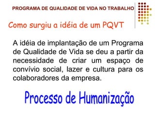 PROGRAMA DE QUALIDADE DE VIDA NO TRABALHO
A idéia de implantação de um Programa
de Qualidade de Vida se deu a partir da
necessidade de criar um espaço de
convívio social, lazer e cultura para os
colaboradores da empresa.
Como surgiu a idéia de um PQVT
 