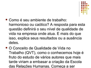  Como é seu ambiente de trabalho:
harmonioso ou caótico? A resposta para esta
questão definirá o seu nível de qualidade de
vida na empresa onde atua. E mais do que
isso, explica seus resultados ou a ausência
deles.
 O Conceito de Qualidade de Vida no
Trabalho (QVT), como o conhecemos hoje é
fruto do estudo de vários autores que mais
tarde viriam a embasar a criação da Escola
das Relações Humanas. Começa a ser
 