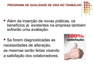 PROGRAMA DE QUALIDADE DE VIDA NO TRABALHO
 Além da inserção de novas práticas, os
benefícios já existentes na empresa também
sofrerão uma avaliação.
 Se forem diagnosticadas as
necessidades de alteração,
as mesmas serão feitas visando
a satisfação dos colaboradores.
 