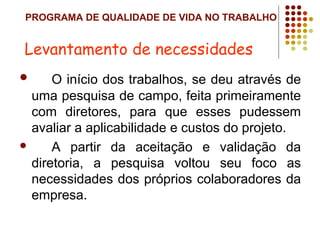 PROGRAMA DE QUALIDADE DE VIDA NO TRABALHO
 O início dos trabalhos, se deu através de
uma pesquisa de campo, feita primeiramente
com diretores, para que esses pudessem
avaliar a aplicabilidade e custos do projeto.
 A partir da aceitação e validação da
diretoria, a pesquisa voltou seu foco as
necessidades dos próprios colaboradores da
empresa.
Levantamento de necessidades
 