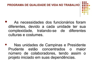 PROGRAMA DE QUALIDADE DE VIDA NO TRABALHO
 As necessidades dos funcionários foram
diferentes, devido a cada unidade ter sua
complexidade, tratando-se de diferentes
culturas e costumes.
 Nas unidades de Campinas e Presidente
Prudente estão concentrados o maior
número de colaboradores, tendo assim o
projeto iniciado em suas dependências.
 