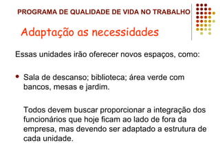 PROGRAMA DE QUALIDADE DE VIDA NO TRABALHO
Essas unidades irão oferecer novos espaços, como:
 Sala de descanso; biblioteca; área verde com
bancos, mesas e jardim.
Todos devem buscar proporcionar a integração dos
funcionários que hoje ficam ao lado de fora da
empresa, mas devendo ser adaptado a estrutura de
cada unidade.
Adaptação as necessidades
 
