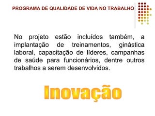 PROGRAMA DE QUALIDADE DE VIDA NO TRABALHO
No projeto estão incluídos também, a
implantação de treinamentos, ginástica
laboral, capacitação de líderes, campanhas
de saúde para funcionários, dentre outros
trabalhos a serem desenvolvidos.
 