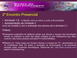 2º Encontro Presencial 
• Atividade 1.6 - Lidando com os erros e com a diversidade 
• Apresentação da Unidade 2 
Inicio da Unidade 2 com a realização dos estudos até a atividade 2.1. 
Vídeos: 
Campanha publicitária de telefonia celular que discute o impacto das tecnologias 
móveis no cotidiano (a partir das ideias contidas no site mobileactive.org) dispo 
nível em: http://www.youtube.com/watch?v=LQXsCkNdEpo. 
Rafinha 2.0. Vídeo criado por Gustavo Donda e a equipe da TV1, apresentado na 
1a Conferência Web 2.0 sobre a revolução na comunicação e na economia 
causada pelas mudanças tecnológicas. Disponível em: http://www.youtube.com/ 
watch?v=UI2m5knVrvg. 
 