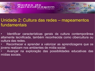 Unidade 2: Cultura das redes – mapeamentos 
fundamentais 
• Identificar características gerais da cultura contemporânea 
altamente tecnificada, também reconhecida como cibercultura ou 
cultura das redes. 
• Reconhecer e aprender a valorizar as aprendizagens que os 
jovens realizam nos ambientes de mídia social. 
• Avançar na exploração das possibilidades educativas das 
mídias sociais. 
 