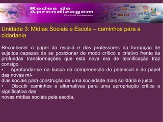 Unidade 3: Mídias Sociais e Escola – caminhos para a 
cidadania 
Reconhecer o papel da escola e dos professores na formação de 
sujeitos capazes de se posicionar de modo crítico e criativo frente às 
profundas transformações que esta nova era de tecnificação traz 
consigo. 
• Aprofundar-se na busca da compreensão do potencial e do papel 
das novas mí-dias 
sociais para construção de uma sociedade mais solidária e justa. 
• Discutir caminhos e alternativas para uma apropriação crítica e 
significativa das 
novas mídias sociais pela escola. 
 