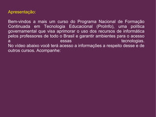 Apresentação: 
Bem-vindos a mais um curso do Programa Nacional de Formação 
Continuada em Tecnologia Educacional (ProInfo), uma política 
governamental que visa aprimorar o uso dos recursos de informática 
pelos professores de todo o Brasil e garantir ambientes para o acesso 
a essas tecnologias. 
No vídeo abaixo você terá acesso a informações a respeito desse e de 
outros cursos. Acompanhe: 
 
