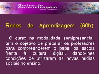 Redes de Aprendizagem (60h): 
O curso na modalidade semipresencial, 
tem o objetivo de preparar os professores 
para compreenderem o papel da escola 
frente à cultura digital, dando-lhes 
condições de utilizarem as novas mídias 
sociais no ensino. 
 