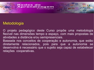 Metodologia 
O projeto pedagógico deste Curso propõe uma metodologia 
flexível nas dimensões tempo e espaço, com mais propostas de 
atividades a distância e/ou semipresenciais. 
Baseada nos conceitos de cooperação e autonomia, que estão 
diretamente relacionados, pois para que a autonomia se 
desenvolva é necessário que o sujeito seja capaz de estabelecer 
relações cooperativas. 
 