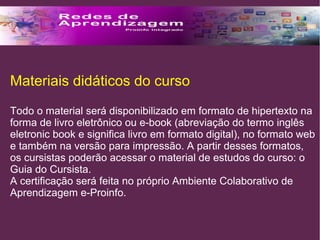 Materiais didáticos do curso 
Todo o material será disponibilizado em formato de hipertexto na 
forma de livro eletrônico ou e-book (abreviação do termo inglês 
eletronic book e significa livro em formato digital), no formato web 
e também na versão para impressão. A partir desses formatos, 
os cursistas poderão acessar o material de estudos do curso: o 
Guia do Cursista. 
A certificação será feita no próprio Ambiente Colaborativo de 
Aprendizagem e-Proinfo. 
 