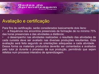 Avaliação e certificação 
Para fins de certificação, serão considerados basicamente dois itens: 
• a frequência nos encontros presenciais de formação de no mínimo 75% 
das horas presenciais e das atividades a distância; 
• o desempenho nas atividades realizadas: o resultado das atividades de 
cada cursista deve ser avaliado nas diversas produções resultantes. Esta 
avaliação será feita segundo as orientações adequadas a cada atividade. 
Dessa forma os materiais produzidos deverão ser comentados e avaliados 
pelo tutor já durante o processo da sua produção, permitindo que sejam 
refeitos num processo interativo de aprendizagem. 
 