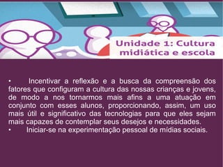 • Incentivar a reflexão e a busca da compreensão dos 
fatores que configuram a cultura das nossas crianças e jovens, 
de modo a nos tornarmos mais afins a uma atuação em 
conjunto com esses alunos, proporcionando, assim, um uso 
mais útil e significativo das tecnologias para que eles sejam 
mais capazes de contemplar seus desejos e necessidades. 
• Iniciar-se na experimentação pessoal de mídias sociais. 
 