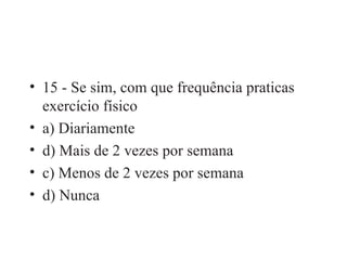 15 - Se sim, com que frequência praticas exercício físico a) Diariamente d) Mais de 2 vezes por semana c) Menos de 2 vezes por semana d) Nunca 