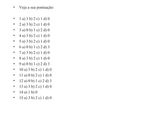 Veja a sua pontuação: 1 a) 3 b) 2 c) 1 d) 0 2 a) 3 b) 2 c) 1 d) 0 3 a) 0 b) 1 c) 2 d) 0 4 a) 3 b) 2 c) 1 d) 0 5 a) 3 b) 2 c) 1 d) 0 6 a) 0 b) 1 c) 2 d) 3 7 a) 3 b) 2 c) 1 d) 0 8 a) 3 b) 2 c) 1 d) 0 9 a) 0 b) 1 c) 2 d) 3 10 a) 3 b) 2 c) 1 d) 0 11 a) 0 b) 2 c) 1 d) 0 12 a) 0 b) 1 c) 2 d) 3 13 a) 3 b) 2 c) 1 d) 0 14 a) 1 b) 0 15 a) 3 b) 2 c) 1 d) 0 