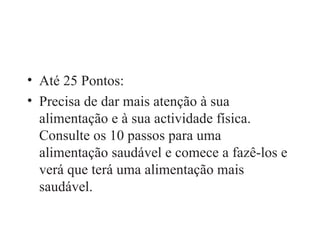 Até 25 Pontos: Precisa de dar mais atenção à sua alimentação e à sua actividade física. Consulte os 10 passos para uma alimentação saudável e comece a fazê-los e verá que terá uma alimentação mais saudável. 