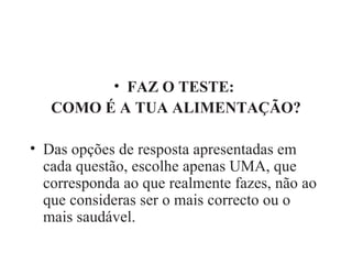 FAZ O TESTE:  COMO É A TUA ALIMENTAÇÃO? Das opções de resposta apresentadas em cada questão, escolhe apenas UMA, que corresponda ao que realmente fazes, não ao que consideras ser o mais correcto ou o mais saudável. 