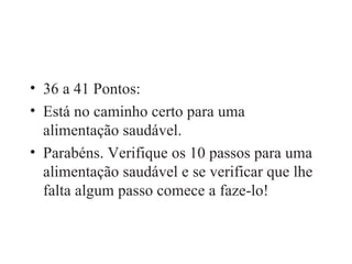 36 a 41 Pontos: Está no caminho certo para uma alimentação saudável. Parabéns. Verifique os 10 passos para uma alimentação saudável e se verificar que lhe falta algum passo comece a faze-lo! 