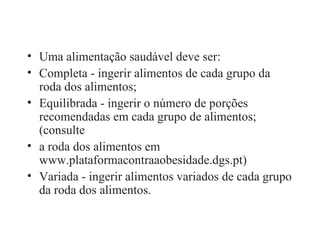Uma alimentação saudável deve ser: Completa - ingerir alimentos de cada grupo da roda dos alimentos; Equilibrada - ingerir o número de porções recomendadas em cada grupo de alimentos; (consulte a roda dos alimentos em www.plataformacontraaobesidade.dgs.pt) Variada - ingerir alimentos variados de cada grupo da roda dos alimentos. 