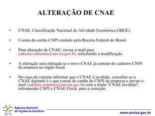 CNAE: Classificação Nacional de Atividade Econômica (IBGE). Consta do cartão CNPJ emitido pela Receita Federal do Brasil. Para alteração de CNAE, enviar e-mail para  [email_address] , solicitando a modificação. A alteração será efetuada se o novo CNAE já constar do cadastro CNPJ da empresa no órgão fiscal. No caso do sistema informar que o CNAE é inválido, consultar se o CNAE digitado é o que consta do cartão de CNPJ da empresa e enviar e-mail  [email_address]  com o título "CNAE Inválido", informando CNPJ e CNAE Fiscal, para a correção. ALTERAÇÃO DE CNAE 