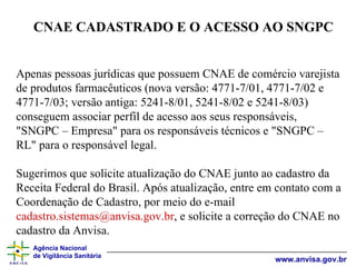 Apenas pessoas jurídicas que possuem CNAE de comércio varejista de produtos farmacêuticos (nova versão: 4771-7/01, 4771-7/02 e 4771-7/03; versão antiga: 5241-8/01, 5241-8/02 e 5241-8/03) conseguem associar perfil de acesso aos seus responsáveis, "SNGPC – Empresa" para os responsáveis técnicos e "SNGPC – RL" para o responsável legal. Sugerimos que solicite atualização do CNAE junto ao cadastro da Receita Federal do Brasil. Após atualização, entre em contato com a Coordenação de Cadastro, por meio do e-mail  [email_address] , e solicite a correção do CNAE no cadastro da Anvisa. CNAE CADASTRADO E O ACESSO AO SNGPC 